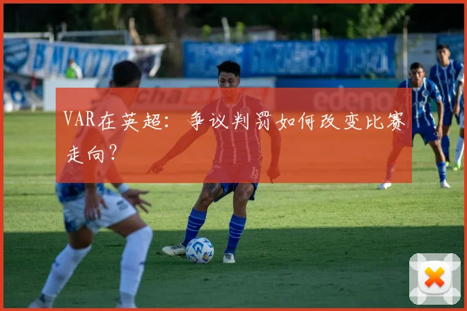VAR在英超：争议判罚如何改变比赛走向？