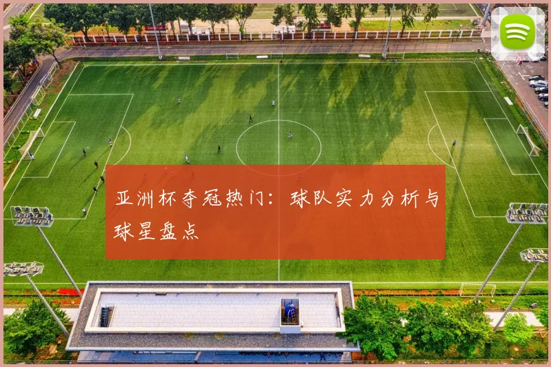 亚洲杯夺冠热门:球队实力分析与球星盘点