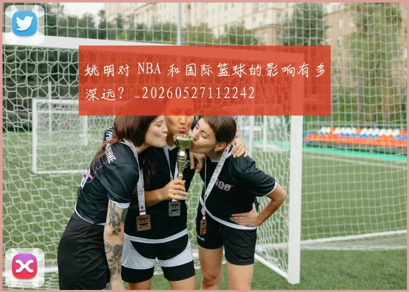 姚明对 NBA 和国际篮球的影响有多深远?_20260527112242