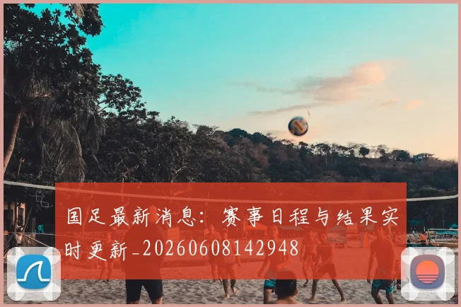 国足最新消息:赛事日程与结果实时更新_20260608142948