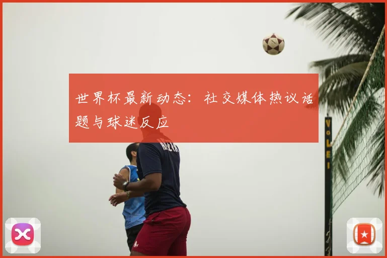 世界杯最新动态：社交媒体热议话题与球迷反应