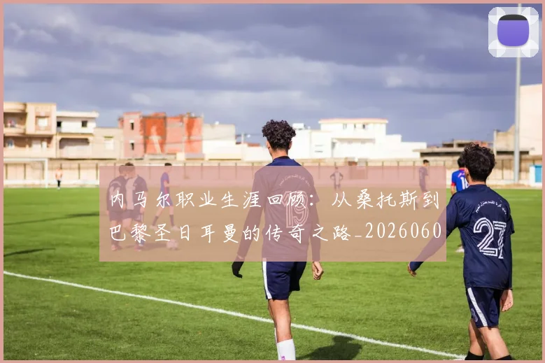 内马尔职业生涯回顾:从桑托斯到巴黎圣日耳曼的传奇之路_20260608142643